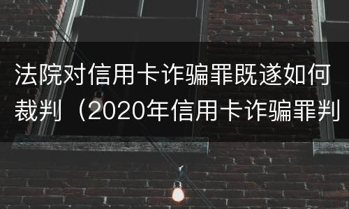 法院对信用卡诈骗罪既遂如何裁判（2020年信用卡诈骗罪判决书）