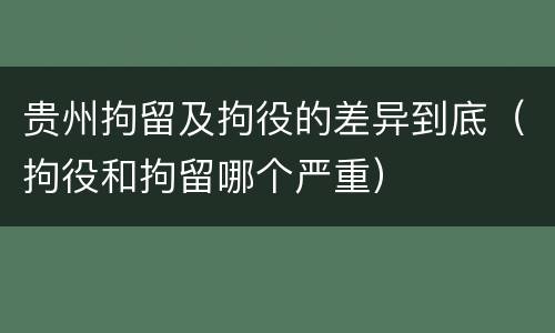 贵州拘留及拘役的差异到底（拘役和拘留哪个严重）