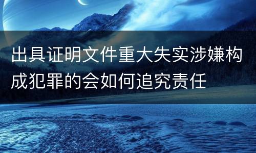 出具证明文件重大失实涉嫌构成犯罪的会如何追究责任