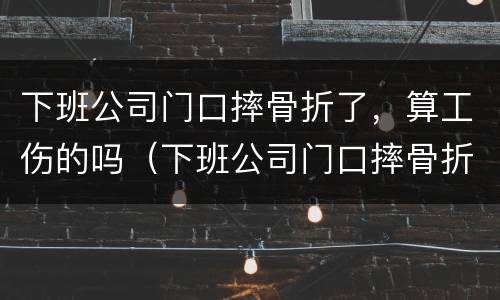 下班公司门口摔骨折了，算工伤的吗（下班公司门口摔骨折了,算工伤的吗怎么赔偿）