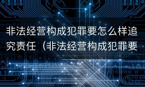 非法经营构成犯罪要怎么样追究责任（非法经营构成犯罪要怎么样追究责任呢）