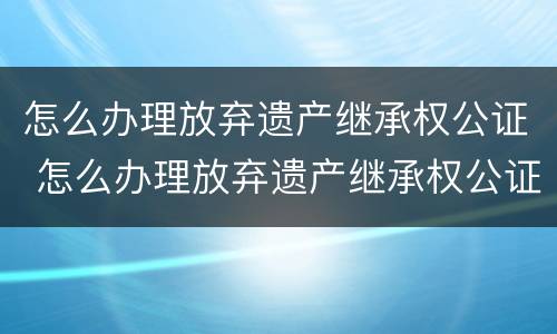 怎么办理放弃遗产继承权公证 怎么办理放弃遗产继承权公证手续