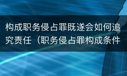 构成职务侵占罪既遂会如何追究责任（职务侵占罪构成条件）