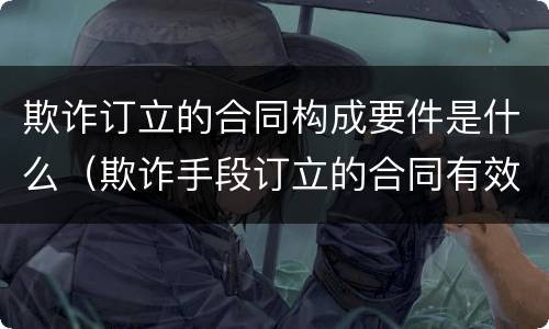 欺诈订立的合同构成要件是什么（欺诈手段订立的合同有效吗）