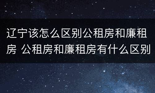 辽宁该怎么区别公租房和廉租房 公租房和廉租房有什么区别,哪个更好点