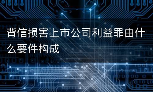 背信损害上市公司利益罪由什么要件构成