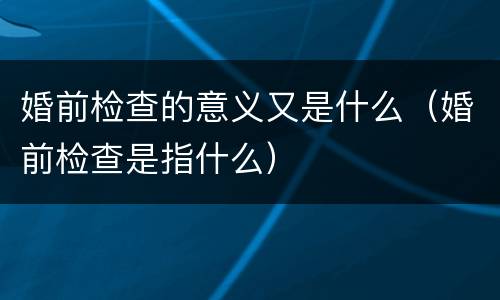 婚前检查的意义又是什么（婚前检查是指什么）