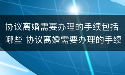 协议离婚需要办理的手续包括哪些 协议离婚需要办理的手续包括哪些内容