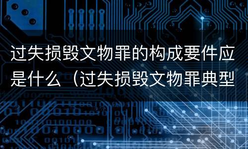 过失损毁文物罪的构成要件应是什么（过失损毁文物罪典型辩护词）