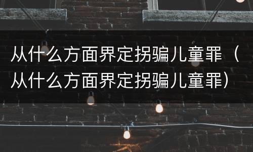 从什么方面界定拐骗儿童罪（从什么方面界定拐骗儿童罪）