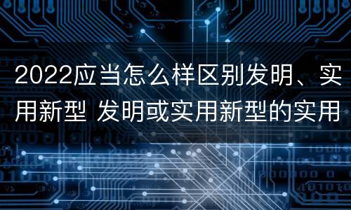 2022应当怎么样区别发明、实用新型 发明或实用新型的实用性