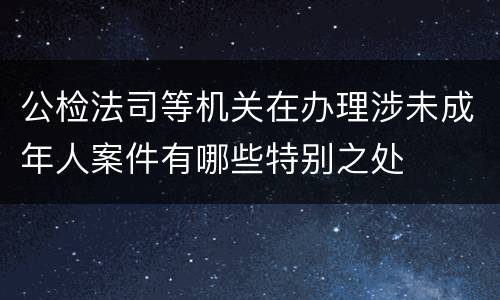 公检法司等机关在办理涉未成年人案件有哪些特别之处