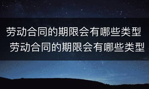 劳动合同的期限会有哪些类型 劳动合同的期限会有哪些类型呢