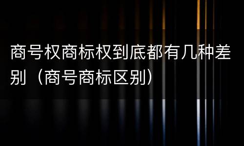 商号权商标权到底都有几种差别（商号商标区别）