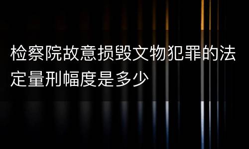 检察院故意损毁文物犯罪的法定量刑幅度是多少