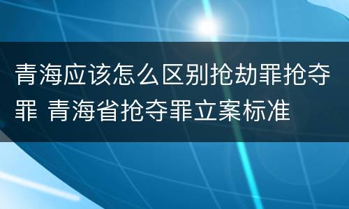 青海应该怎么区别抢劫罪抢夺罪 青海省抢夺罪立案标准