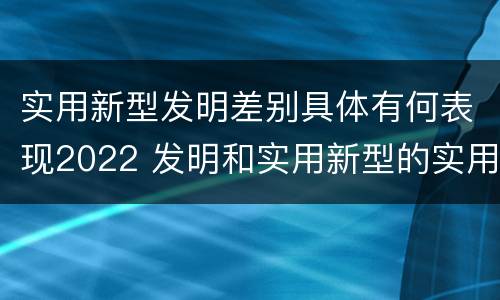 实用新型发明差别具体有何表现2022 发明和实用新型的实用性