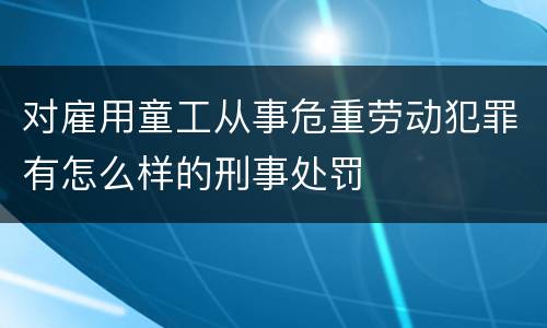 对雇用童工从事危重劳动犯罪有怎么样的刑事处罚