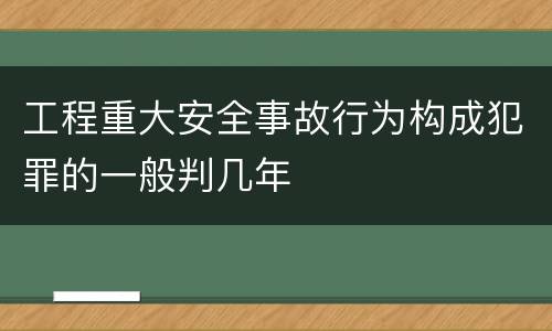 工程重大安全事故行为构成犯罪的一般判几年