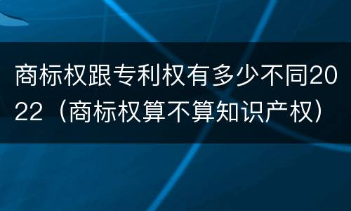 商标权跟专利权有多少不同2022（商标权算不算知识产权）