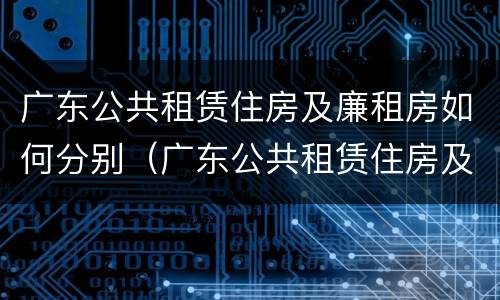 广东公共租赁住房及廉租房如何分别（广东公共租赁住房及廉租房如何分别申请）