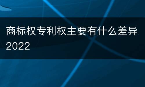 商标权专利权主要有什么差异2022