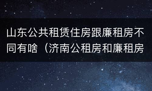 山东公共租赁住房跟廉租房不同有啥（济南公租房和廉租房的区别）