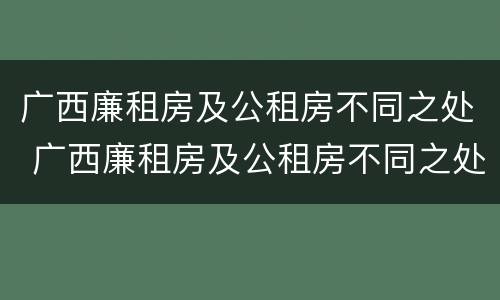 广西廉租房及公租房不同之处 广西廉租房及公租房不同之处有哪些