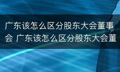 广东该怎么区分股东大会董事会 广东该怎么区分股东大会董事会和董事长