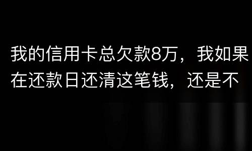 我的信用卡总欠款8万，我如果在还款日还清这笔钱，还是不是就可以了