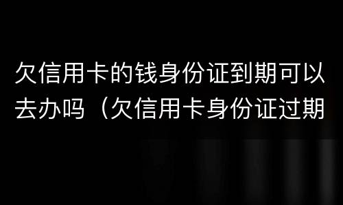 欠信用卡的钱身份证到期可以去办吗（欠信用卡身份证过期了可以去派出所补办么）