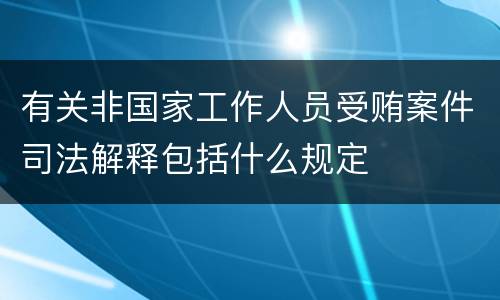 有关非国家工作人员受贿案件司法解释包括什么规定