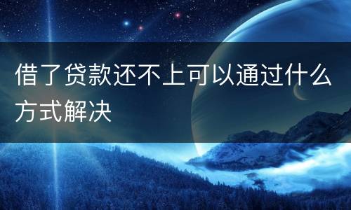 借了贷款还不上可以通过什么方式解决