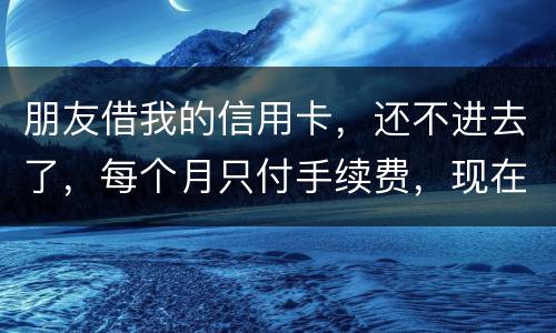 朋友借我的信用卡，还不进去了，每个月只付手续费，现在手续费也付不了了，我该怎么办