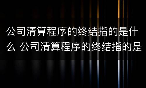 公司清算程序的终结指的是什么 公司清算程序的终结指的是什么