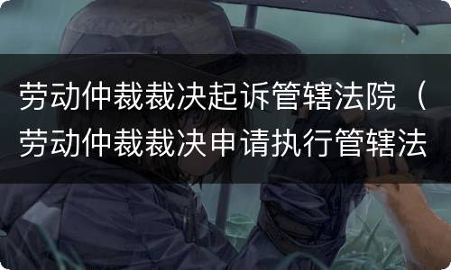 劳动仲裁裁决起诉管辖法院（劳动仲裁裁决申请执行管辖法院）