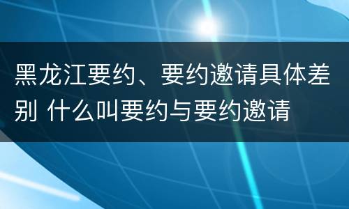 黑龙江要约、要约邀请具体差别 什么叫要约与要约邀请