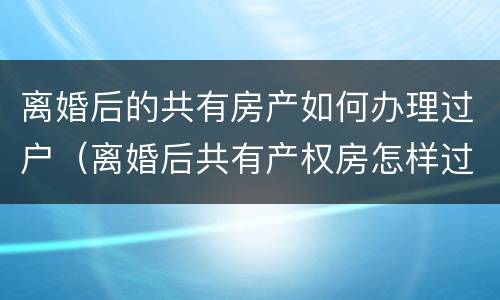 离婚后的共有房产如何办理过户（离婚后共有产权房怎样过户）