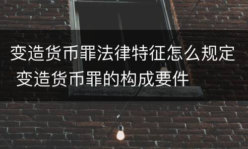 变造货币罪法律特征怎么规定 变造货币罪的构成要件