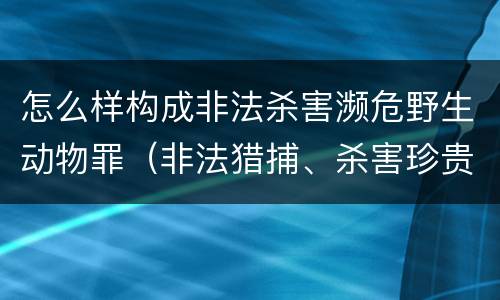 怎么样构成非法杀害濒危野生动物罪（非法猎捕、杀害珍贵、濒危野生动物罪司法解释）