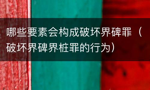 哪些要素会构成破坏界碑罪（破坏界碑界桩罪的行为）