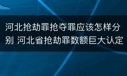 河北抢劫罪抢夺罪应该怎样分别 河北省抢劫罪数额巨大认定标准