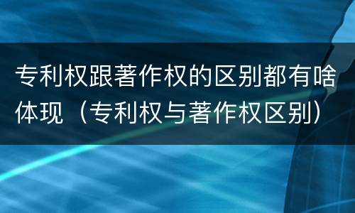 专利权跟著作权的区别都有啥体现（专利权与著作权区别）