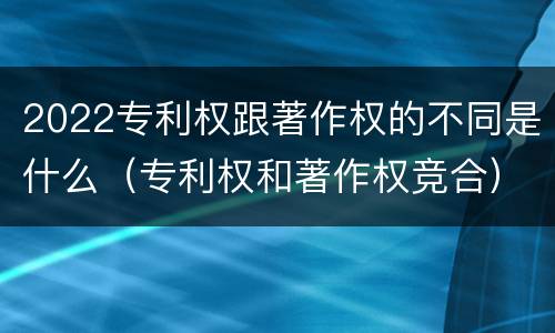 2022专利权跟著作权的不同是什么（专利权和著作权竞合）