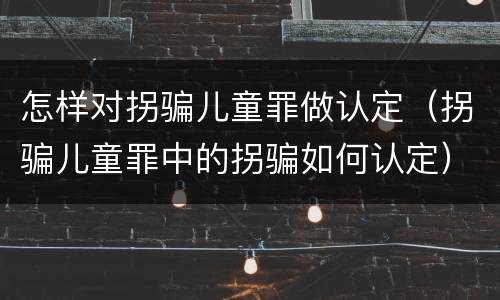 怎样对拐骗儿童罪做认定（拐骗儿童罪中的拐骗如何认定）