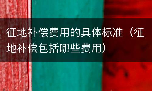 征地补偿费用的具体标准（征地补偿包括哪些费用）