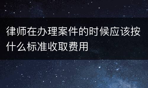 律师在办理案件的时候应该按什么标准收取费用