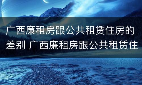 广西廉租房跟公共租赁住房的差别 广西廉租房跟公共租赁住房的差别在哪