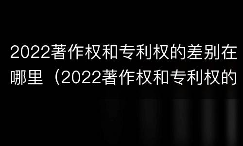 2022著作权和专利权的差别在哪里（2022著作权和专利权的差别在哪里查）