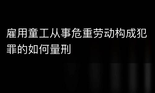 雇用童工从事危重劳动构成犯罪的如何量刑